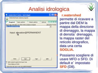 Analisi idrologica
                             ●     r.watershed
                                 permette di ricavare a
                                 partire dal DEM la
                                 mappa della direzione
Input: elevation@PERMANENT
                                 di drenaggio, la mappa
                                 di densita` drenaggio,
                                 la mappa raster del
                                 reticolo idrografico,
                                 data una certa
                                 SOGLIA.
                             ●   Possiamo scegliere di
                                 usare MFD o SFD. Di
                                 default e` impostato
                                 SFD (D8).
 
