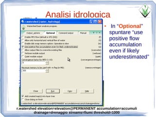 Analisi idrologica
                                             ●    In “Optional”
                                                 spuntare “use
                                                 positive flow
                                                 accumulation
                                                 even if likely
                                                 underestimated”




r.watershed elevation=elevation@PERMANENT accumulation=accumuli
          drainage=drenaggio streams=fiumi threshold=1000
 