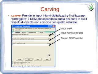 Carving
●   r.carve: Prende in input i fiumi digitalizzati e li utilizza per
    “correggere” il DEM abbassando la quota nei punti in cui il
    reticolo di calcolo non coincide con quello naturale.

                                              Input: DEM
                                              Input: fiumi (vettoriale)

                                              Output: DEM “corretto”
 
