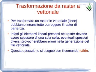 Trasformazione da raster a
               vettoriale
●   Per trasformare un raster in vettoriale (linee)
    dobbiamo innanzitutto correggere il raster di
    partenza.
●   Infatti gli elementi lineari presenti nel raster devono
    avere spessore di una sola cella, eventuali spessori
    diversi provocherebbero errori nella generazione del
    file vettoriale.
●   Questa operazione si esegue con il comando r.thin.
 