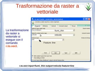 Trasformazione da raster a
               vettoriale


La trasformazione                             fiumi_thin
da raster a                                   reticolo
vettoriale si
esegue con il
comando                           Feature: line
r.to.vect.




          r.to.vect input=fiumi_thin output=reticolo feature=line
 