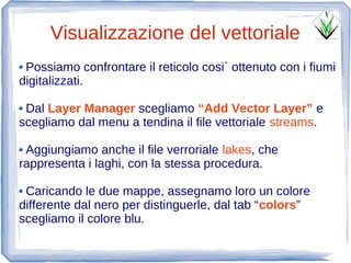 Visualizzazione del vettoriale
 Possiamo confrontare il reticolo cosi` ottenuto con i fiumi
digitalizzati.

 Dal Layer Manager scegliamo “Add Vector Layer” e
scegliamo dal menu a tendina il file vettoriale streams.

 Aggiungiamo anche il file verroriale lakes, che
rappresenta i laghi, con la stessa procedura.

 Caricando le due mappe, assegnamo loro un colore
differente dal nero per distinguerle, dal tab “colors”
scegliamo il colore blu.
 