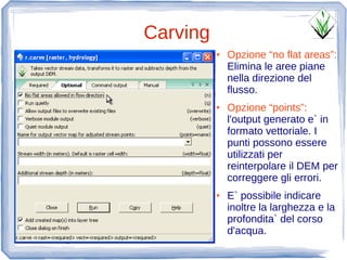 Carving
          ●   Opzione “no flat areas”:
              Elimina le aree piane
              nella direzione del
              flusso.
          ●   Opzione “points”:
              l'output generato e` in
              formato vettoriale. I
              punti possono essere
              utilizzati per
              reinterpolare il DEM per
              correggere gli errori.
          ●   E` possibile indicare
              inoltre la larghezza e la
              profondita` del corso
              d'acqua.
 