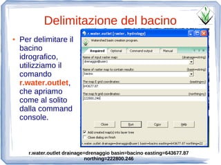 Delimitazione del bacino
●   Per delimitare il
    bacino
    idrografico,
    utilizziamo il
    comando
    r.water.outlet,
    che apriamo
    come al solito
    dalla command
    console.



      r.water.outlet drainage=drenaggio basin=bacino easting=643677.87
                             northing=222800.246
 