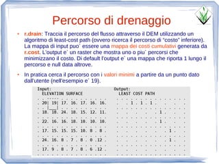 Percorso di drenaggio
●   r.drain: Traccia il percorso del flusso attraverso il DEM utilizzando un
    algoritmo di least-cost path (ovvero ricerca il percorso di “costo” inferiore).
    La mappa di input puo` essere una mappa dei costi cumulativi generata da
    r.cost. L'output e` un raster che mostra uno o piu` percorsi che
    minimizzano il costo. Di default l'output e` una mappa che riporta 1 lungo il
    percorso e null data altrove.
●   In pratica cerca il percorso con i valori minimi a partire da un punto dato
    dall'utente (nell'esempio e` 19).
 