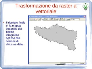 Trasformazione da raster a
                     vettoriale
●   Il risultato finale
    e` la mappa
    vettoriale del
    bacino
    idrografico
    sotteso alla
    sezione di
    chiusura data.
 