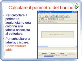 Calcolare il perimetro del bacino
●   Per calcolare il
    perimetro,
    aggiungiamo una
    colonna alla
    tabella associata
    al vettoriale.
●   Per consultare la
    tabella, cliccare:
    Show attribute
    table.
 