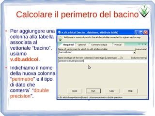 Calcolare il perimetro del bacino
●   Per aggiungere una
    colonna alla tabella
    associata al
    vettoriale “bacino”,
    usiamo
    v.db.addcol.
●   Indichiamo il nome
    della nuova colonna
    “perimetro” e il tipo
    di dato che
    conterra` “double
    precision”.
 