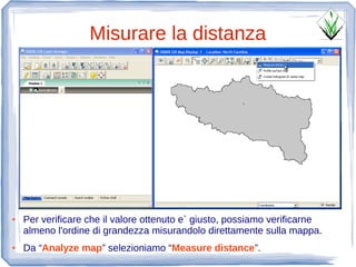Misurare la distanza




●   Per verificare che il valore ottenuto e` giusto, possiamo verificarne
    almeno l'ordine di grandezza misurandolo direttamente sulla mappa.
●   Da “Analyze map” selezioniamo “Measure distance”.
 