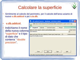 Calcolare la superficie
●   Similmente al calcolo del perimetro, per il calcolo dell'area usiamo di
    nuovo v.db.addcol e poi v.to.db.


●   v.db.addcol.
●   Indichiamo il nome
    della nuova colonna
    “superficie” e il tipo
    di dato che
    conterra` “double
    precision”.
 