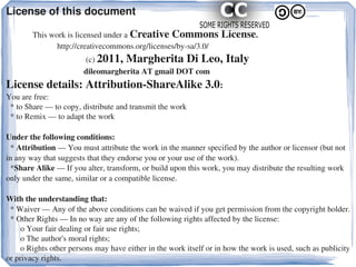 License of this document

             This work is licensed under a Creative Commons License.
                         http://creativecommons.org/licenses/by­sa/3.0/
                                       (c) 2011, Margherita Di Leo, Italy
                                      dileomargherita AT gmail DOT com
License details: Attribution­ShareAlike 3.0:
You are free:
  * to Share — to copy, distribute and transmit the work
  * to Remix — to adapt the work
 
Under the following conditions:
  * Attribution — You must attribute the work in the manner specified by the author or licensor (but not 
in any way that suggests that they endorse you or your use of the work).
  *Share Alike — If you alter, transform, or build upon this work, you may distribute the resulting work 
only under the same, similar or a compatible license.

With the understanding that:
  * Waiver — Any of the above conditions can be waived if you get permission from the copyright holder.
  * Other Rights — In no way are any of the following rights affected by the license:
       o Your fair dealing or fair use rights;
       o The author's moral rights;
       o Rights other persons may have either in the work itself or in how the work is used, such as publicity 
or privacy rights.
 