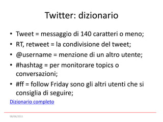Twitter: dizionarioTweet = messaggiodi 140 caratteri o meno;RT, retweet = la condivisione del tweet;@username = menzionedi un altroutente;#hashtag = per monitorare topics o conversazioni;#ff = follow Friday sonoglialtriutentichesiconsigliadiseguire;Dizionariocompleto08/06/2011