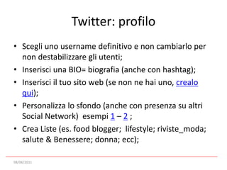 Twitter: profiloScegli uno username definitivo e non cambiarlo per non destabilizzare gli utenti;Inserisci una BIO= biografia (anche con hashtag);Inserisci il tuo sito web (se non ne hai uno, crealo qui);Personalizza lo sfondo (anche con presenza su altri Social Network)  esempi 1 – 2 ;Crea Liste (es. food blogger;  lifestyle; riviste_moda; salute & Benessere; donna; ecc);08/06/2011