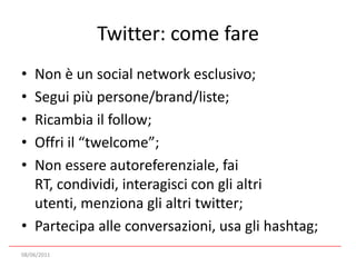 Twitter: come fare Non è un social network esclusivo;Segui più persone/brand/liste;Ricambia il follow;Offri il “twelcome”;Non essere autoreferenziale, fai RT, condividi, interagisci con gli altri utenti, menziona gli altri twitter;Partecipa alle conversazioni, usa gli hashtag;08/06/2011