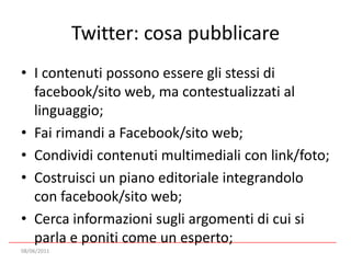 Twitter: cosa pubblicareI contenuti possono essere gli stessi di facebook/sito web, ma contestualizzati al linguaggio;Fai rimandi a Facebook/sito web;Condividi contenuti multimediali con link/foto;Costruisci un piano editoriale integrandolo con facebook/sito web;Cerca informazioni sugli argomenti di cui si parla e poniti come un esperto;08/06/2011