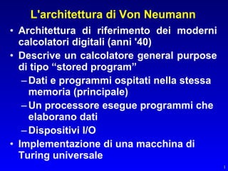 L'architettura di Von Neumann
• Architettura di riferimento dei moderni
  calcolatori digitali (anni '40)
• Descrive un calcolatore general purpose
  di tipo “stored program”
   – Dati e programmi ospitati nella stessa
     memoria (principale)
   – Un processore esegue programmi che
     elaborano dati
   – Dispositivi I/O
• Implementazione di una macchina di
  Turing universale
                                              1
 