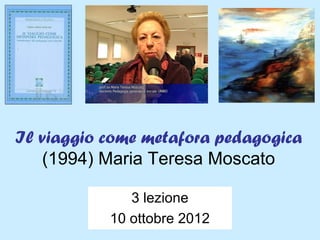 Il viaggio come metafora pedagogica
   (1994) Maria Teresa Moscato

              3 lezione
           10 ottobre 2012
 
