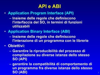 API e ABI
• Application Program Interface (API)
  – Insieme delle regole che definiscono
    l'interfaccia del SO, in termini di funzioni
    utilizzabili
• Application Binary Interface (ABI)
  – Insieme delle regole che definiscono
    l'interazione di un programma con le librerie
• Obiettivi:
  – Garantire la riproducibilità del processo di
    compilazione su diverse istanze dello stesso
    SO (API)
  – garantire la compatibilità di comportamento di
    un programma fra diverse istanze dello stesso
    SO (ABI)                                         1
 