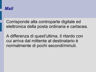 Mail 
Corrisponde alla controparte digitale ed 
elettronica della posta ordinaria e cartacea. 
A differenza di quest'ultima, il ritardo con 
cui arriva dal mittente al destinatario è 
normalmente di pochi secondi/minuti. 
 