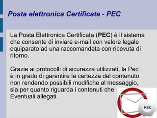 Posta elettronica Certificata - PEC 
La Posta Elettronica Certificata (PEC) è il sistema 
che consente di inviare e-mail con valore legale 
equiparato ad una raccomandata con ricevuta di 
ritorno. 
Grazie ai protocolli di sicurezza utilizzati, la Pec 
è in grado di garantire la certezza del contenuto 
non rendendo possibili modifiche al messaggio, 
sia per quanto riguarda i contenuti che 
Eventuali allegati. 
 
