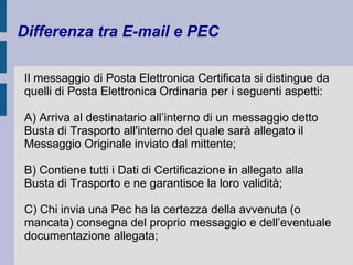 Differenza tra E-mail e PEC 
Il messaggio di Posta Elettronica Certificata si distingue da 
quelli di Posta Elettronica Ordinaria per i seguenti aspetti: 
A) Arriva al destinatario all’interno di un messaggio detto 
Busta di Trasporto all'interno del quale sarà allegato il 
Messaggio Originale inviato dal mittente; 
B) Contiene tutti i Dati di Certificazione in allegato alla 
Busta di Trasporto e ne garantisce la loro validità; 
C) Chi invia una Pec ha la certezza della avvenuta (o 
mancata) consegna del proprio messaggio e dell’eventuale 
documentazione allegata; 
 