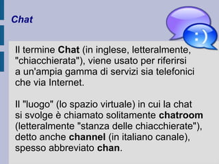 Chat 
Il termine Chat (in inglese, letteralmente, 
"chiacchierata"), viene usato per riferirsi 
a un'ampia gamma di servizi sia telefonici 
che via Internet. 
Il "luogo" (lo spazio virtuale) in cui la chat 
si svolge è chiamato solitamente chatroom 
(letteralmente "stanza delle chiacchierate"), 
detto anche channel (in italiano canale), 
spesso abbreviato chan. 
 