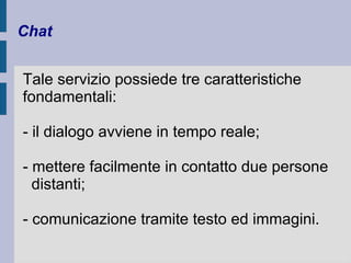 Chat 
Tale servizio possiede tre caratteristiche 
fondamentali: 
- il dialogo avviene in tempo reale; 
- mettere facilmente in contatto due persone 
distanti; 
- comunicazione tramite testo ed immagini. 
 