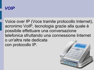 VOIP 
Voice over IP (Voce tramite protocollo Internet), 
acronimo VoIP, tecnologia grazie alla quale è 
possibile effettuare una conversazione 
telefonica sfruttando una connessione Internet 
o un'altra rete dedicata 
con protocollo IP. 
 