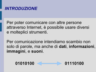INTRODUZIONE 
Per poter comunicare con altre persone 
attraverso Internet, è possibile usare diversi 
e molteplici strumenti. 
Per comunicazione intendiamo scambio non 
solo di parole, ma anche di dati, informazioni, 
immagini, e suoni. 
01010100 01110100 
 