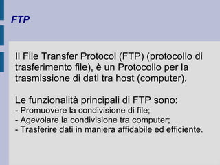 FTP 
Il File Transfer Protocol (FTP) (protocollo di 
trasferimento file), è un Protocollo per la 
trasmissione di dati tra host (computer). 
Le funzionalità principali di FTP sono: 
- Promuovere la condivisione di file; 
- Agevolare la condivisione tra computer; 
- Trasferire dati in maniera affidabile ed efficiente. 
 