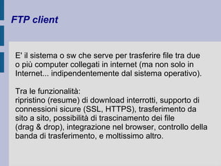 FTP client 
E' il sistema o sw che serve per trasferire file tra due 
o più computer collegati in internet (ma non solo in 
Internet... indipendentemente dal sistema operativo). 
Tra le funzionalità: 
ripristino (resume) di download interrotti, supporto di 
connessioni sicure (SSL, HTTPS), trasferimento da 
sito a sito, possibilità di trascinamento dei file 
(drag & drop), integrazione nel browser, controllo della 
banda di trasferimento, e moltissimo altro. 
 