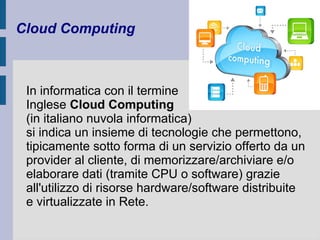 Cloud Computing 
In informatica con il termine 
Inglese Cloud Computing 
(in italiano nuvola informatica) 
si indica un insieme di tecnologie che permettono, 
tipicamente sotto forma di un servizio offerto da un 
provider al cliente, di memorizzare/archiviare e/o 
elaborare dati (tramite CPU o software) grazie 
all'utilizzo di risorse hardware/software distribuite 
e virtualizzate in Rete. 
 