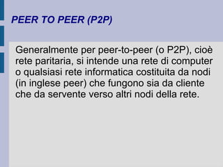 PEER TO PEER (P2P) 
Generalmente per peer-to-peer (o P2P), cioè 
rete paritaria, si intende una rete di computer 
o qualsiasi rete informatica costituita da nodi 
(in inglese peer) che fungono sia da cliente 
che da servente verso altri nodi della rete. 
 