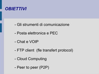 OBIETTIVI 
- Gli strumenti di comunicazione 
- Posta elettronica e PEC 
- Chat e VOIP 
- FTP client (fle transfert protocol) 
- Cloud Computing 
- Peer to peer (P2P) 
 