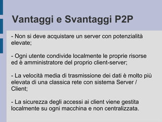 Vantaggi e Svantaggi P2P 
- Non si deve acquistare un server con potenzialità 
elevate; 
- Ogni utente condivide localmente le proprie risorse 
ed è amministratore del proprio client-server; 
- La velocità media di trasmissione dei dati è molto più 
elevata di una classica rete con sistema Server / 
Client; 
- La sicurezza degli accessi ai client viene gestita 
localmente su ogni macchina e non centralizzata. 
 