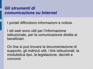 Gli strumenti di 
comunicazione su Internet 
I portali diffondono informazioni e notizie. 
I siti web sono utili per l’informazione 
istituzionale, per la comunicazione diretta ai 
beneficiari. 
On line si può trovare la documentazione di 
supporto, gli indirizzi utili, i link istituzionali, la 
modulistica tipo, la legislazione, decreti e 
concorsi. 
 