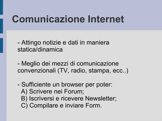 Comunicazione Internet 
- Attingo notizie e dati in maniera 
statica/dinamica 
- Meglio dei mezzi di comunicazione 
convenzionali (TV, radio, stampa, ecc..) 
- Sufficiente un browser per poter: 
A) Scrivere nei Forum; 
B) Iscriversi e ricevere Newsletter; 
C) Compilare e inviare Form. 
 