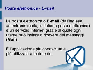 Posta elettronica - E-mail 
La posta elettronica o E-mail (dall'inglese 
«electronic mail», in italiano posta elettronica) 
è un servizio Internet grazie al quale ogni 
utente può inviare o ricevere dei messaggi 
(Mail). 
È l'applicazione più conosciuta e 
più utilizzata attualmente. 
 