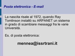 Posta elettronica - E-mail 
La nascita risale al 1972, quando Ray 
Tomlinson installò su ARPANET un sistema 
in grado di scambiare messaggi fra le varie 
Università. 
Es. di posta elettronica: 
mennea@issrtrani.it 
 
