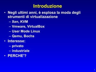 Introduzione
• Negli ultimi anni, è esplosa la moda degli
  strumenti di virtualizzazione
  –   Xen, KVM
  –   Vmware, VirtualBox
  –   User Mode Linux
  –   Qemu, Bochs
• Interesse:
  – privato
  – industriale
• PERCHE'?


                                               1
 