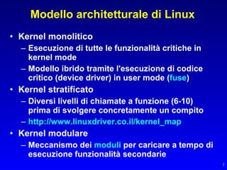 Modello architetturale di Linux
• Kernel monolitico
  – Esecuzione di tutte le funzionalità critiche in
    kernel mode
  – Modello ibrido tramite l'esecuzione di codice
    critico (device driver) in user mode (fuse)
• Kernel stratificato
  – Diversi livelli di chiamate a funzione (6-10)
    prima di svolgere concretamente un compito
  – http://www.linuxdriver.co.il/kernel_map
• Kernel modulare
  – Meccanismo dei moduli per caricare a tempo di
    esecuzione funzionalità secondarie
                                                      1
 