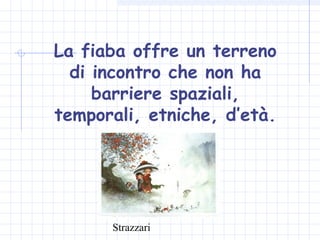 Strazzari
La fiaba offre un terreno
di incontro che non ha
barriere spaziali,
temporali, etniche, d’età.
 