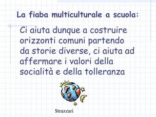 Strazzari
La fiaba multiculturale a scuola:
Ci aiuta dunque a costruire
orizzonti comuni partendo
da storie diverse, ci aiuta ad
affermare i valori della
socialità e della tolleranza
 