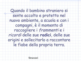 Strazzari
Quando il bambino straniero si
sente accolto e protetto nel
nuovo ambiente, a scuola e con i
compagni, è il momento di
raccogliere i frammenti e i
ricordi delle sue radici, delle sue
origini e sollecitarlo a raccontare
le fiabe della propria terra.
 