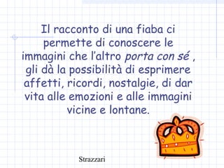 Strazzari
Il racconto di una fiaba ci
permette di conoscere le
immagini che l’altro porta con sé ,
gli dà la possibilità di esprimere
affetti, ricordi, nostalgie, di dar
vita alle emozioni e alle immagini
vicine e lontane.
 