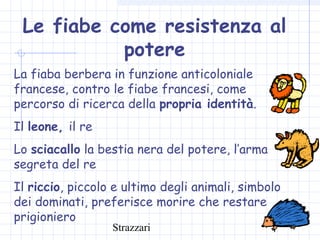 Strazzari
Le fiabe come resistenza al
potere
La fiaba berbera in funzione anticoloniale
francese, contro le fiabe francesi, come
percorso di ricerca della propria identità.
Il leone, il re
Lo sciacallo la bestia nera del potere, l’arma
segreta del re
Il riccio, piccolo e ultimo degli animali, simbolo
dei dominati, preferisce morire che restare
prigioniero
 