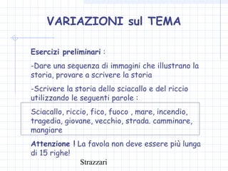 Strazzari
VARIAZIONI sul TEMA
Esercizi preliminari :
-Dare una sequenza di immagini che illustrano la
storia, provare a scrivere la storia
-Scrivere la storia dello sciacallo e del riccio
utilizzando le seguenti parole :
Sciacallo, riccio, fico, fuoco , mare, incendio,
tragedia, giovane, vecchio, strada. camminare,
mangiare
Attenzione ! La favola non deve essere più lunga
di 15 righe!
 