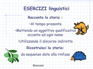 Strazzari
ESERCIZI linguistici
Racconta la storia :
•Al tempo presente
•Mettendo un aggettivo qualificativo
accanto ad ogni nome
•Utilizzando il discorso indiretto
Ricostruisci la storia:
da sequenze date alla rinfusa
 