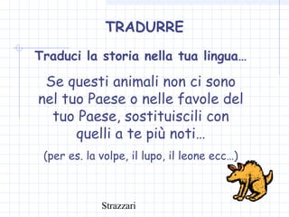 Strazzari
TRADURRE
Traduci la storia nella tua lingua…
Se questi animali non ci sono
nel tuo Paese o nelle favole del
tuo Paese, sostituiscili con
quelli a te più noti…
(per es. la volpe, il lupo, il leone ecc…)
 