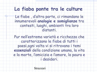 Strazzari
La fiaba ponte tra le culture
Le fiabe , d’altra parte, ci rimandano le
innumerevoli analogie e somiglianze tra
contesti, luoghi, ambienti tra loro
distanti.
Pur nell’estrema varietà e ricchezza che
caratterizzano le fiabe di tutti i
paesi,ogni volta vi si ritrovano i temi
essenziali della condizione umana, la vita
e la morte, l’amicizia e l’amore, la paura e
i desideri.
 